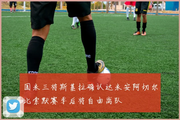 国米三将斯基拉确认达米安阿切尔比索默赛季后将自由离队