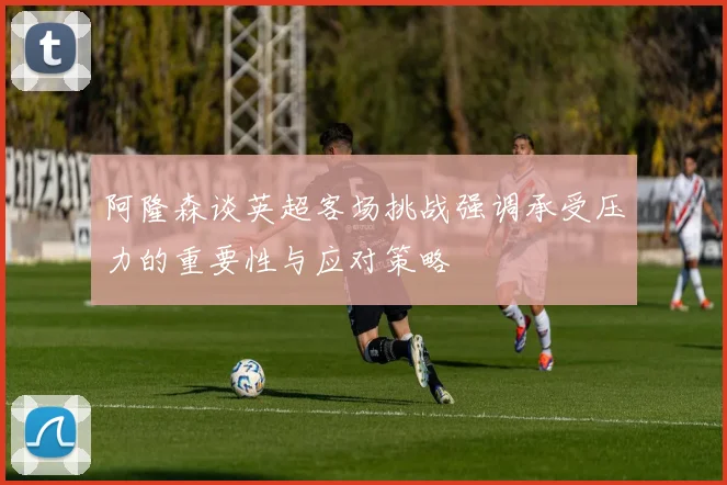 阿隆森谈英超客场挑战强调承受压力的重要性与应对策略
