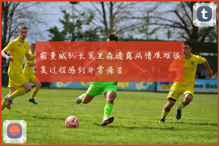 前曼城队长莫里森透露病情艰难恢复过程感到非常痛苦