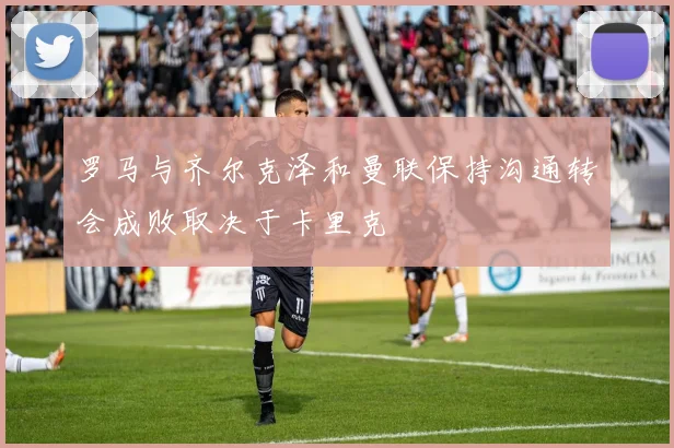 罗马与齐尔克泽和曼联保持沟通转会成败取决于卡里克