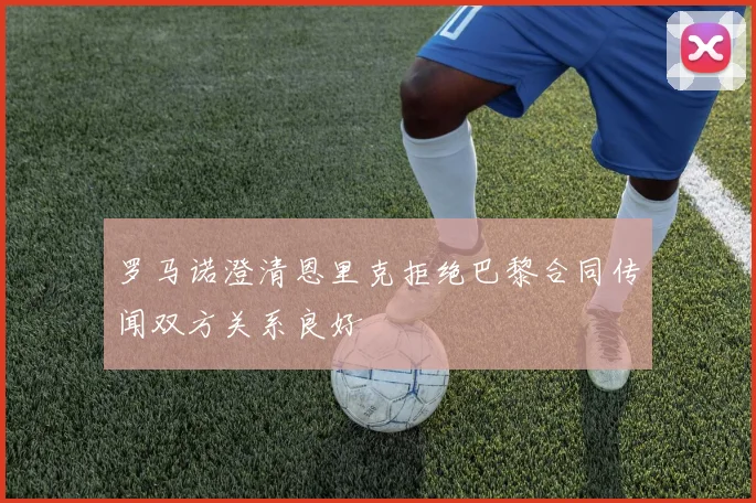罗马诺澄清恩里克拒绝巴黎合同传闻双方关系良好