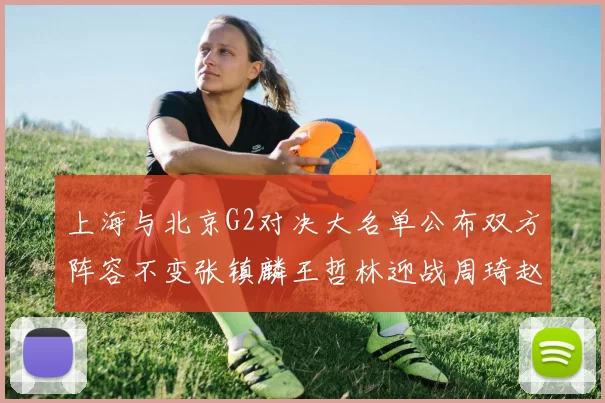 上海与北京G2对决大名单公布双方阵容不变张镇麟王哲林迎战周琦赵睿