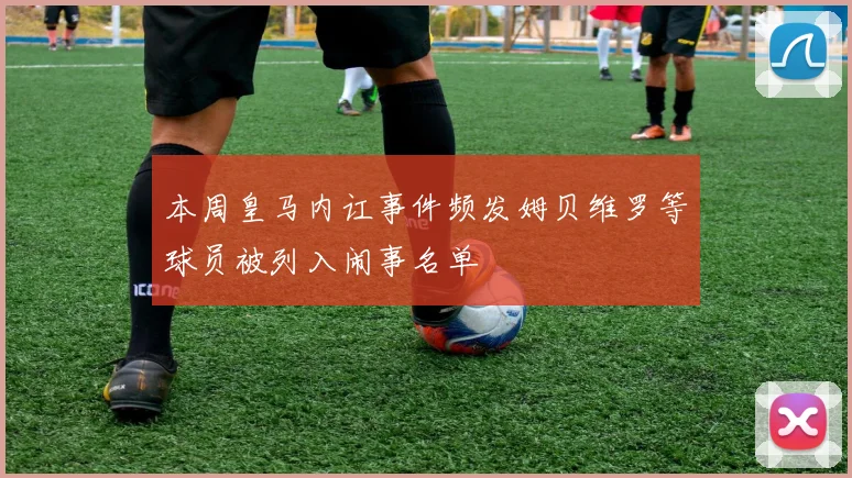 本周皇马内讧事件频发姆贝维罗等球员被列入闹事名单