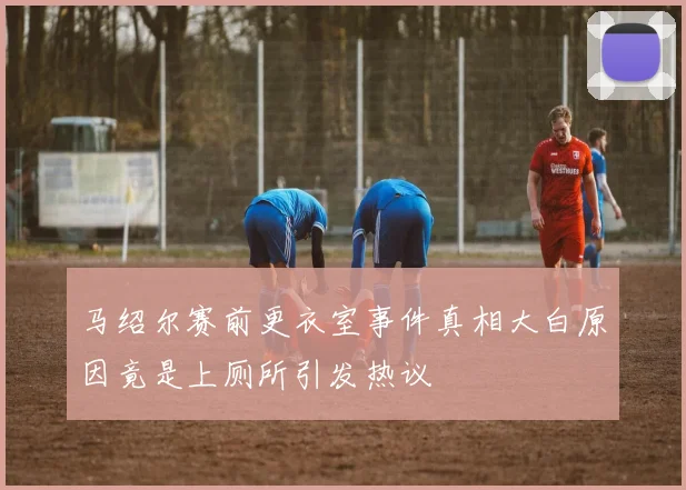 马绍尔赛前更衣室事件真相大白原因竟是上厕所引发热议