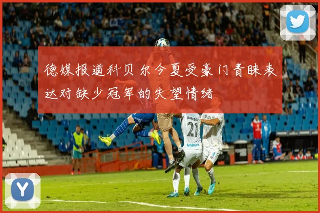 德媒报道科贝尔今夏受豪门青睐表达对缺少冠军的失望情绪
