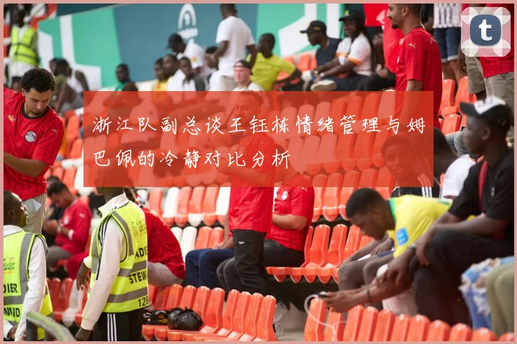 浙江队副总谈王钰栋情绪管理与姆巴佩的冷静对比分析