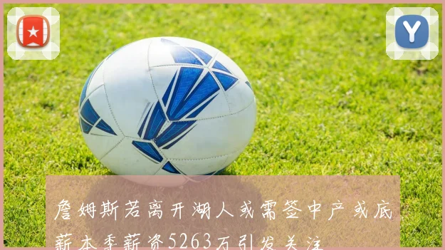 詹姆斯若离开湖人或需签中产或底薪本季薪资5263万引发关注