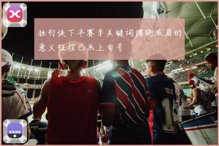 独行侠下半赛季关键词揭晓浓眉的意义征程已画上句号
