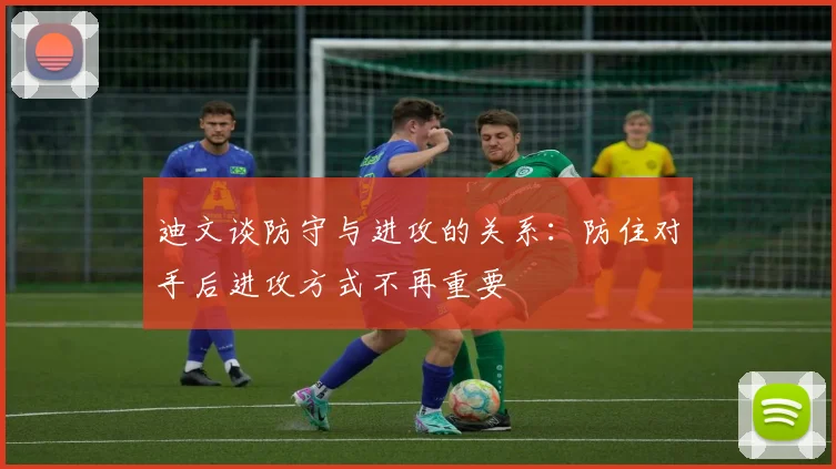 迪文谈防守与进攻的关系：防住对手后进攻方式不再重要