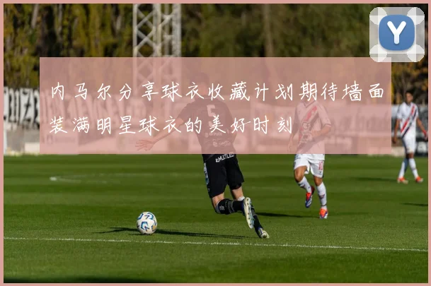 内马尔分享球衣收藏计划期待墙面装满明星球衣的美好时刻