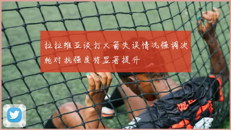 拉拉维亚谈打火箭失误情况强调次轮对抗强度将显著提升