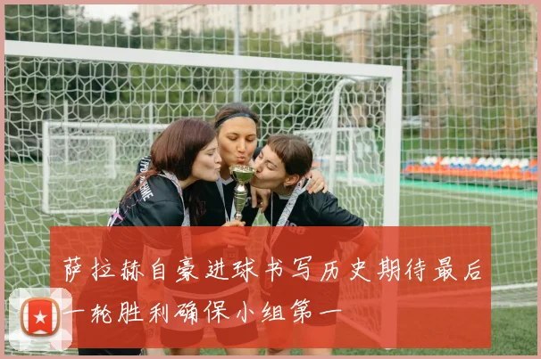 萨拉赫自豪进球书写历史期待最后一轮胜利确保小组第一